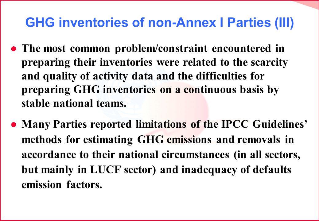 GHG inventories of non-Annex I Parties (III) l The most common problem/constraint encountered in preparing their inventories were related to the scarcity and quality of activity data and the difficulties for preparing GHG inventories on a continuous basis by stable national teams.