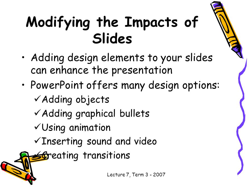 Lecture 7, Term Modifying the Impacts of Slides Adding design elements to your slides can enhance the presentation PowerPoint offers many design options: Adding objects Adding graphical bullets Using animation Inserting sound and video Creating transitions