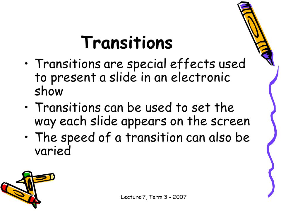 Lecture 7, Term Transitions Transitions are special effects used to present a slide in an electronic show Transitions can be used to set the way each slide appears on the screen The speed of a transition can also be varied