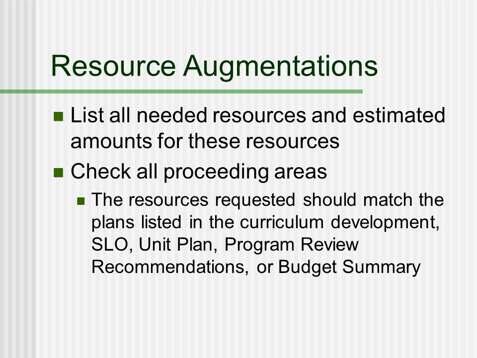 Resource Augmentations List all needed resources and estimated amounts for these resources Check all proceeding areas The resources requested should match the plans listed in the curriculum development, SLO, Unit Plan, Program Review Recommendations, or Budget Summary