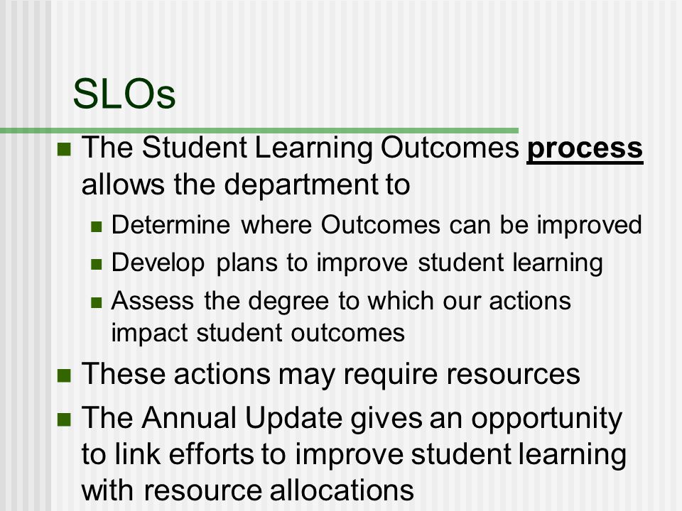 SLOs The Student Learning Outcomes process allows the department to Determine where Outcomes can be improved Develop plans to improve student learning Assess the degree to which our actions impact student outcomes These actions may require resources The Annual Update gives an opportunity to link efforts to improve student learning with resource allocations