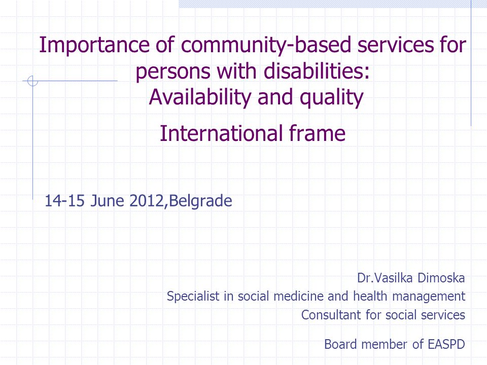Importance of community-based services for persons with disabilities: Availability and quality International frame June 2012,Belgrade Dr.Vasilka Dimoska Specialist in social medicine and health management Consultant for social services Board member of EASPD