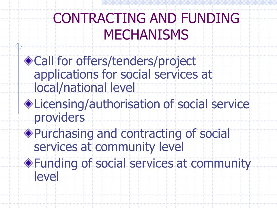 CONTRACTING AND FUNDING MECHANISMS Call for offers/tenders/project applications for social services at local/national level Licensing/authorisation of social service providers Purchasing and contracting of social services at community level Funding of social services at community level