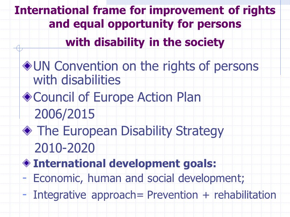 International frame for improvement of rights and equal opportunity for persons with disability in the society UN Convention on the rights of persons with disabilities Council of Europe Action Plan 2006/2015 The European Disability Strategy International development goals: - Economic, human and social development; - Integrative approach= Prevention + rehabilitation