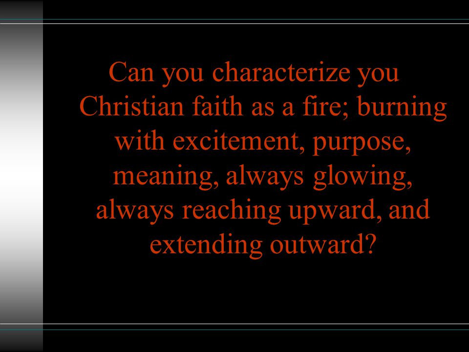 Can you characterize you Christian faith as a fire; burning with excitement, purpose, meaning, always glowing, always reaching upward, and extending outward