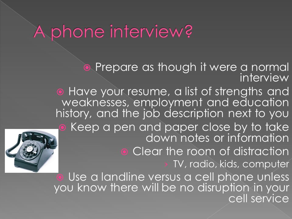 Prepare as though it were a normal interview Have your resume, a list of strengths and weaknesses, employment and education history, and the job description next to you Keep a pen and paper close by to take down notes or information Clear the room of distraction TV, radio, kids, computer Use a landline versus a cell phone unless you know there will be no disruption in your cell service