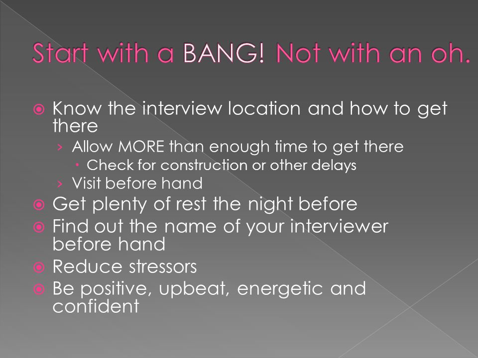 Know the interview location and how to get there Allow MORE than enough time to get there Check for construction or other delays Visit before hand Get plenty of rest the night before Find out the name of your interviewer before hand Reduce stressors Be positive, upbeat, energetic and confident