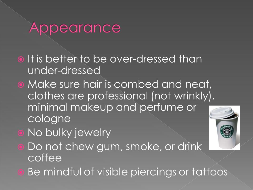 It is better to be over-dressed than under-dressed Make sure hair is combed and neat, clothes are professional (not wrinkly), minimal makeup and perfume or cologne No bulky jewelry Do not chew gum, smoke, or drink coffee Be mindful of visible piercings or tattoos