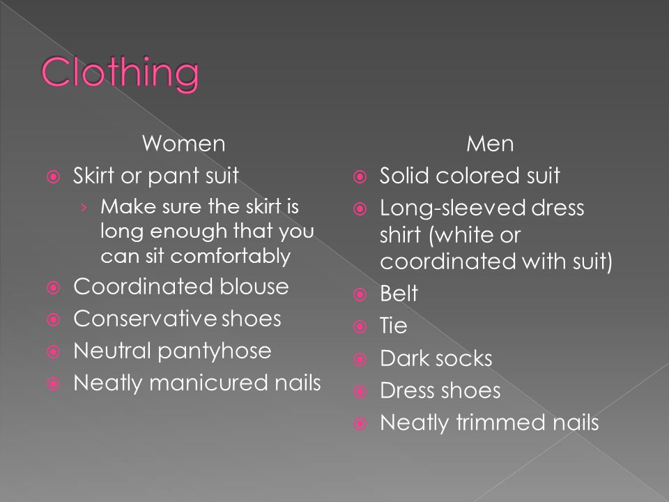 Women Skirt or pant suit Make sure the skirt is long enough that you can sit comfortably Coordinated blouse Conservative shoes Neutral pantyhose Neatly manicured nails Men Solid colored suit Long-sleeved dress shirt (white or coordinated with suit) Belt Tie Dark socks Dress shoes Neatly trimmed nails