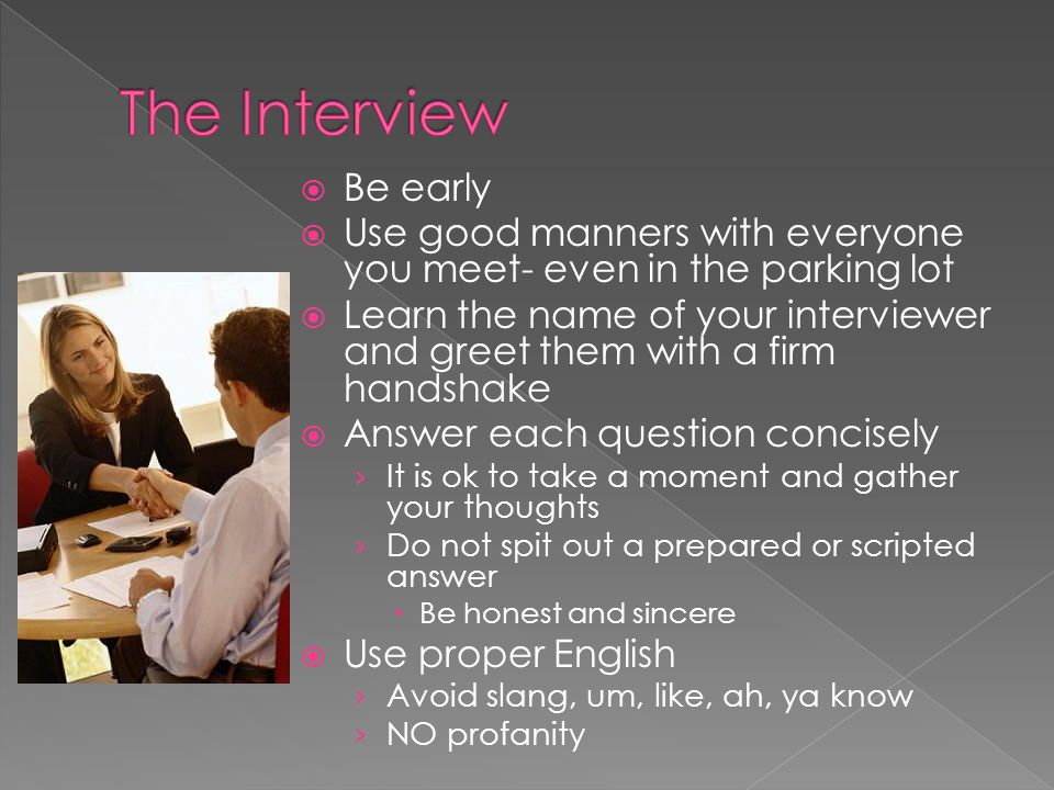 Be early Use good manners with everyone you meet- even in the parking lot Learn the name of your interviewer and greet them with a firm handshake Answer each question concisely It is ok to take a moment and gather your thoughts Do not spit out a prepared or scripted answer Be honest and sincere Use proper English Avoid slang, um, like, ah, ya know NO profanity