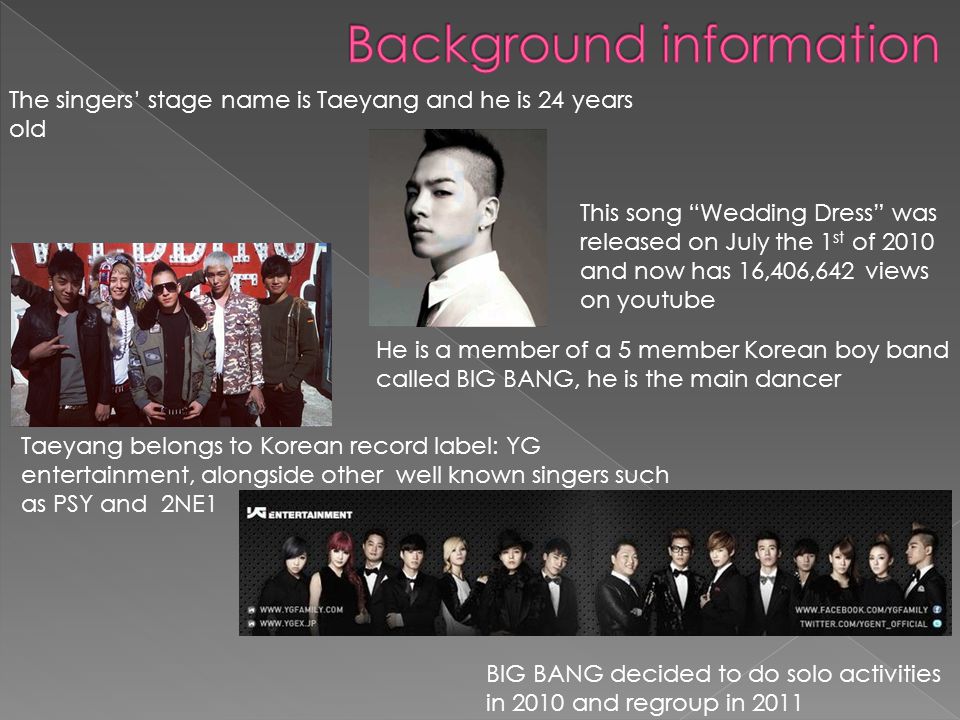 The singers stage name is Taeyang and he is 24 years old He is a member of a 5 member Korean boy band called BIG BANG, he is the main dancer Taeyang belongs to Korean record label: YG entertainment, alongside other well known singers such as PSY and 2NE1 This song Wedding Dress was released on July the 1 st of 2010 and now has 16,406,642 views on youtube BIG BANG decided to do solo activities in 2010 and regroup in 2011
