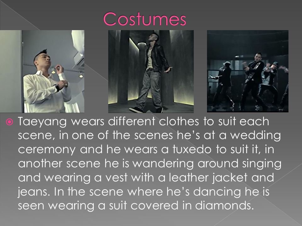 Taeyang wears different clothes to suit each scene, in one of the scenes hes at a wedding ceremony and he wears a tuxedo to suit it, in another scene he is wandering around singing and wearing a vest with a leather jacket and jeans.