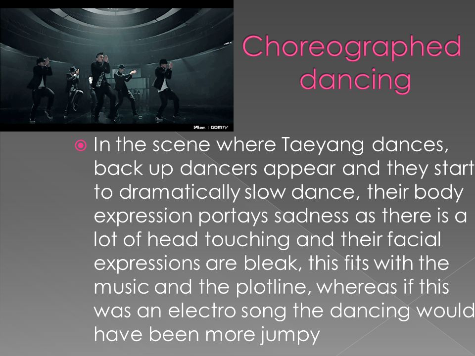 In the scene where Taeyang dances, back up dancers appear and they start to dramatically slow dance, their body expression portays sadness as there is a lot of head touching and their facial expressions are bleak, this fits with the music and the plotline, whereas if this was an electro song the dancing would have been more jumpy
