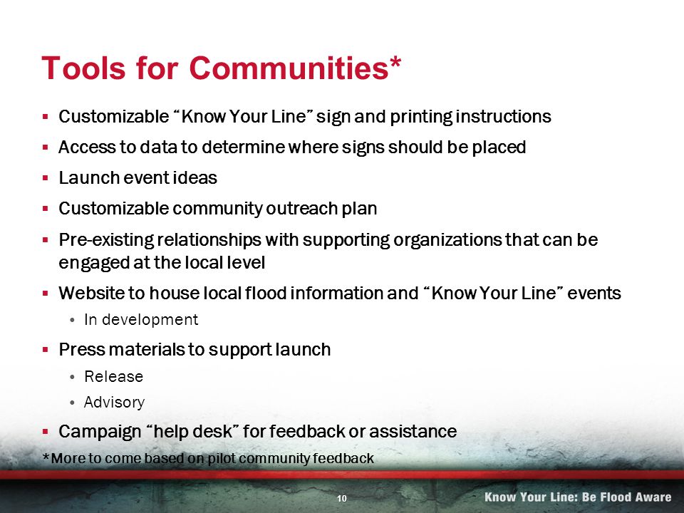 10 Tools for Communities* Customizable Know Your Line sign and printing instructions Access to data to determine where signs should be placed Launch event ideas Customizable community outreach plan Pre-existing relationships with supporting organizations that can be engaged at the local level Website to house local flood information and Know Your Line events In development Press materials to support launch Release Advisory Campaign help desk for feedback or assistance *More to come based on pilot community feedback