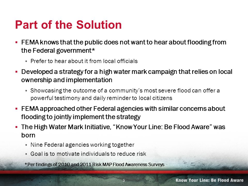 3 Part of the Solution FEMA knows that the public does not want to hear about flooding from the Federal government* Prefer to hear about it from local officials Developed a strategy for a high water mark campaign that relies on local ownership and implementation Showcasing the outcome of a communitys most severe flood can offer a powerful testimony and daily reminder to local citizens FEMA approached other Federal agencies with similar concerns about flooding to jointly implement the strategy The High Water Mark Initiative, Know Your Line: Be Flood Aware was born Nine Federal agencies working together Goal is to motivate individuals to reduce risk *Per findings of 2010 and 2011 Risk MAP Flood Awareness Surveys