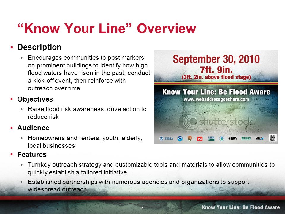 5 Know Your Line Overview Description Encourages communities to post markers on prominent buildings to identify how high flood waters have risen in the past, conduct a kick-off event, then reinforce with outreach over time Objectives Raise flood risk awareness, drive action to reduce risk Audience Homeowners and renters, youth, elderly, local businesses Features Turnkey outreach strategy and customizable tools and materials to allow communities to quickly establish a tailored initiative Established partnerships with numerous agencies and organizations to support widespread outreach