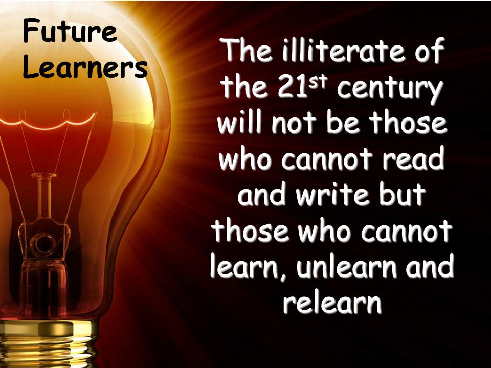 The illiterate of the 21 st century will not be those who cannot read and write but those who cannot learn, unlearn and relearn Future Learners