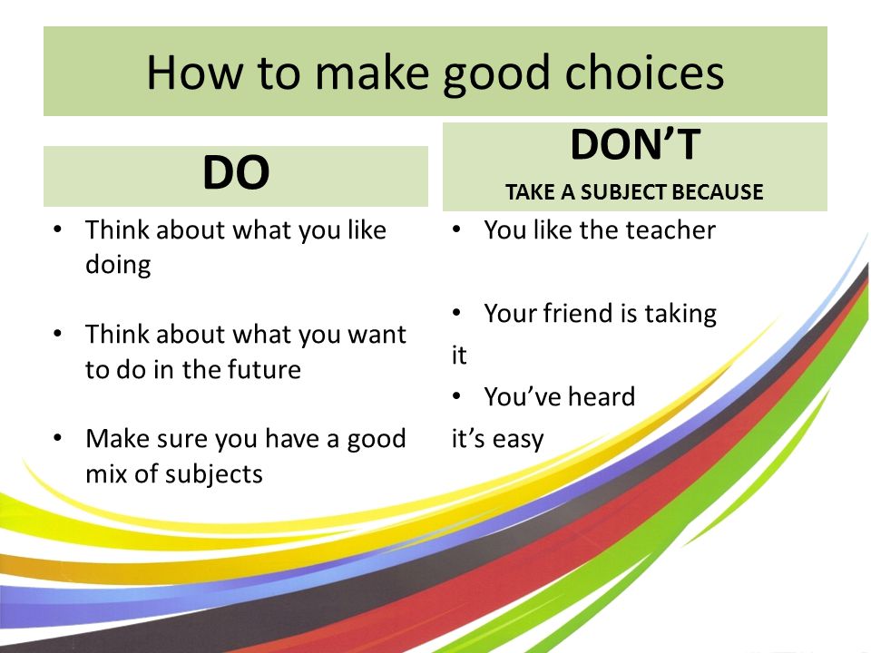 How to make good choices DO DONT TAKE A SUBJECT BECAUSE Think about what you like doing Think about what you want to do in the future Make sure you have a good mix of subjects You like the teacher Your friend is taking it Youve heard its easy