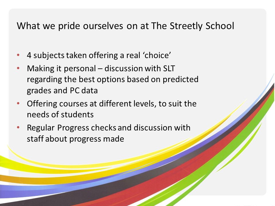 What we pride ourselves on at The Streetly School 4 subjects taken offering a real choice Making it personal – discussion with SLT regarding the best options based on predicted grades and PC data Offering courses at different levels, to suit the needs of students Regular Progress checks and discussion with staff about progress made