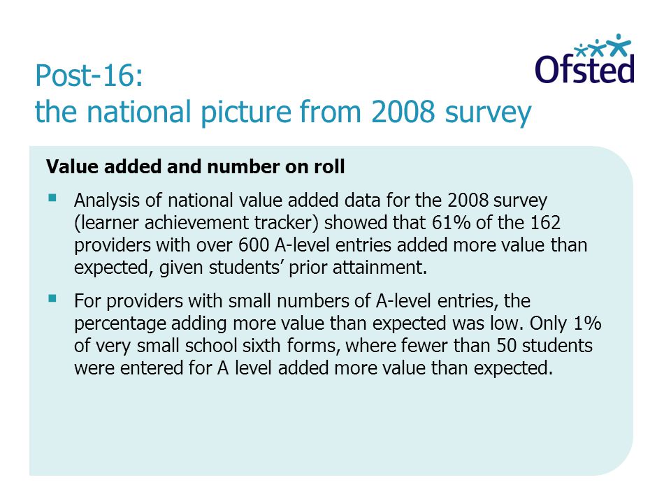 Post-16: the national picture from 2008 survey Value added and number on roll Analysis of national value added data for the 2008 survey (learner achievement tracker) showed that 61% of the 162 providers with over 600 A-level entries added more value than expected, given students prior attainment.