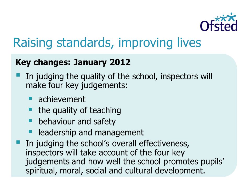 Raising standards, improving lives Key changes: January 2012 In judging the quality of the school, inspectors will make four key judgements: achievement the quality of teaching behaviour and safety leadership and management In judging the schools overall effectiveness, inspectors will take account of the four key judgements and how well the school promotes pupils spiritual, moral, social and cultural development.