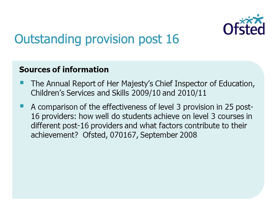 Outstanding provision post 16 Sources of information The Annual Report of Her Majestys Chief Inspector of Education, Childrens Services and Skills 2009/10 and 2010/11 A comparison of the effectiveness of level 3 provision in 25 post- 16 providers: how well do students achieve on level 3 courses in different post-16 providers and what factors contribute to their achievement.