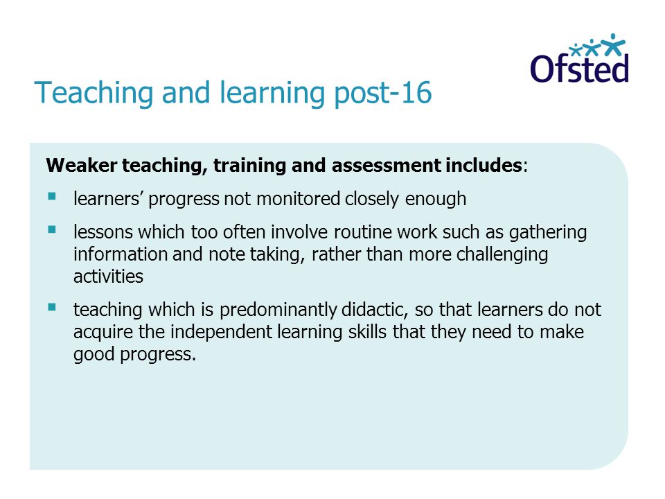 Teaching and learning post-16 Weaker teaching, training and assessment includes: learners progress not monitored closely enough lessons which too often involve routine work such as gathering information and note taking, rather than more challenging activities teaching which is predominantly didactic, so that learners do not acquire the independent learning skills that they need to make good progress.