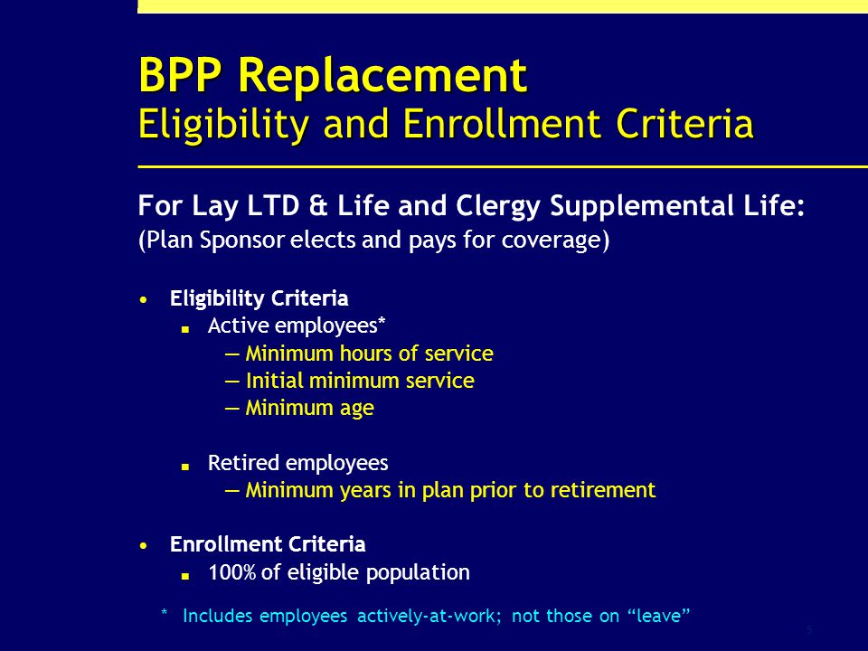 5 BPP Replacement Eligibility and Enrollment Criteria For Lay LTD & Life and Clergy Supplemental Life: (Plan Sponsor elects and pays for coverage) Eligibility Criteria Active employees* Minimum hours of service Initial minimum service Minimum age Retired employees Minimum years in plan prior to retirement Enrollment Criteria 100% of eligible population *Includes employees actively-at-work; not those on leave