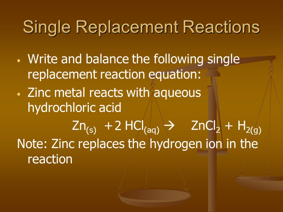 Single Replacement Reactions Write and balance the following single replacement reaction equation: Zinc metal reacts with aqueous hydrochloric acid Zn (s) + HCl (aq) ZnCl 2 + H 2(g) Note: Zinc replaces the hydrogen ion in the reaction 2