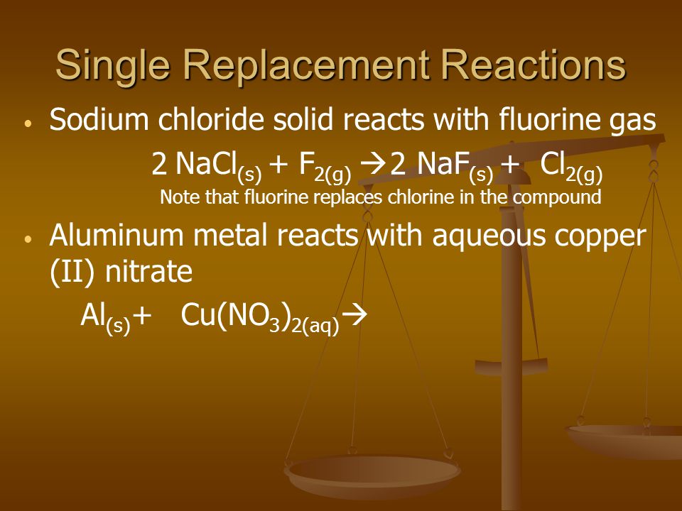 Single Replacement Reactions Sodium chloride solid reacts with fluorine gas NaCl (s) + F 2(g) NaF (s) + Cl 2(g) Note that fluorine replaces chlorine in the compound Aluminum metal reacts with aqueous copper (II) nitrate Al (s) + Cu(NO 3 ) 2(aq) 22