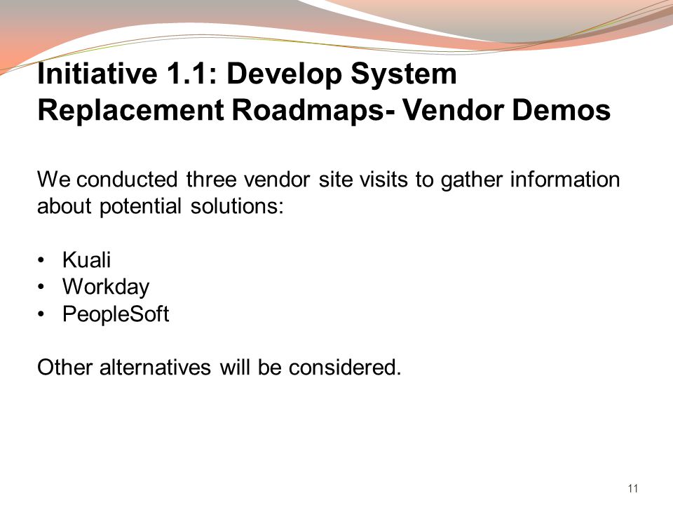11 Initiative 1.1: Develop System Replacement Roadmaps- Vendor Demos We conducted three vendor site visits to gather information about potential solutions: Kuali Workday PeopleSoft Other alternatives will be considered.