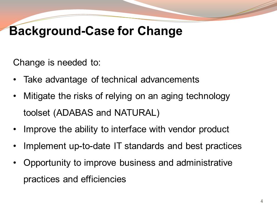 4 Change is needed to: Take advantage of technical advancements Mitigate the risks of relying on an aging technology toolset (ADABAS and NATURAL) Improve the ability to interface with vendor product Implement up-to-date IT standards and best practices Opportunity to improve business and administrative practices and efficiencies Background-Case for Change