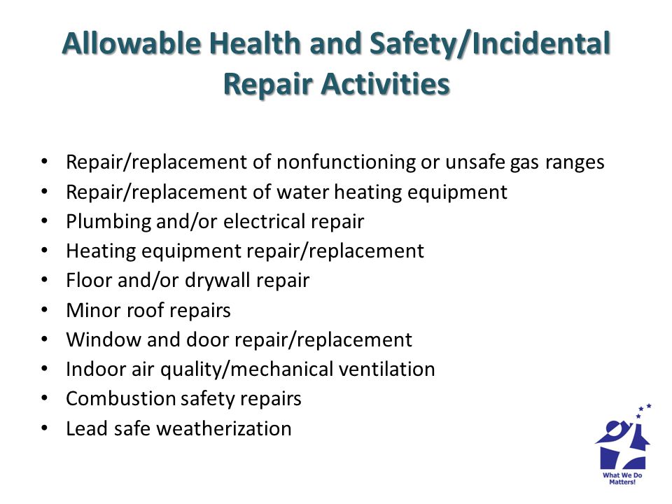 Allowable Health and Safety/Incidental Repair Activities Repair/replacement of nonfunctioning or unsafe gas ranges Repair/replacement of water heating equipment Plumbing and/or electrical repair Heating equipment repair/replacement Floor and/or drywall repair Minor roof repairs Window and door repair/replacement Indoor air quality/mechanical ventilation Combustion safety repairs Lead safe weatherization
