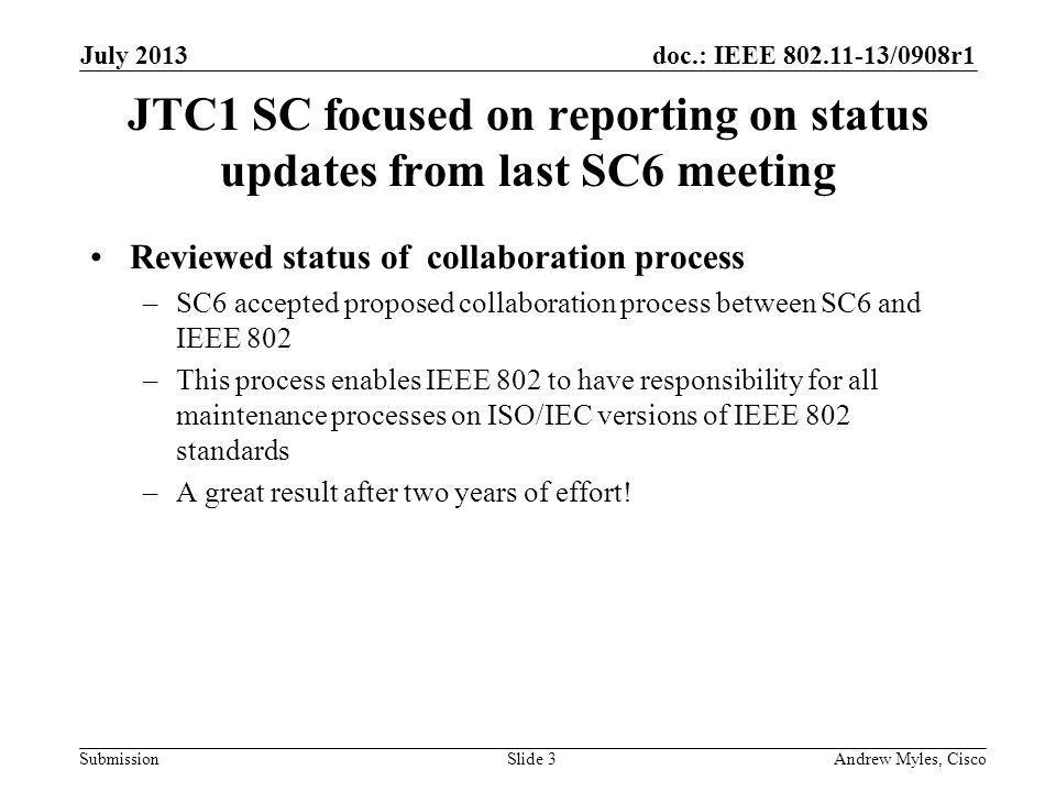 doc.: IEEE /0908r1 Submission JTC1 SC focused on reporting on status updates from last SC6 meeting Reviewed status of collaboration process –SC6 accepted proposed collaboration process between SC6 and IEEE 802 –This process enables IEEE 802 to have responsibility for all maintenance processes on ISO/IEC versions of IEEE 802 standards –A great result after two years of effort.