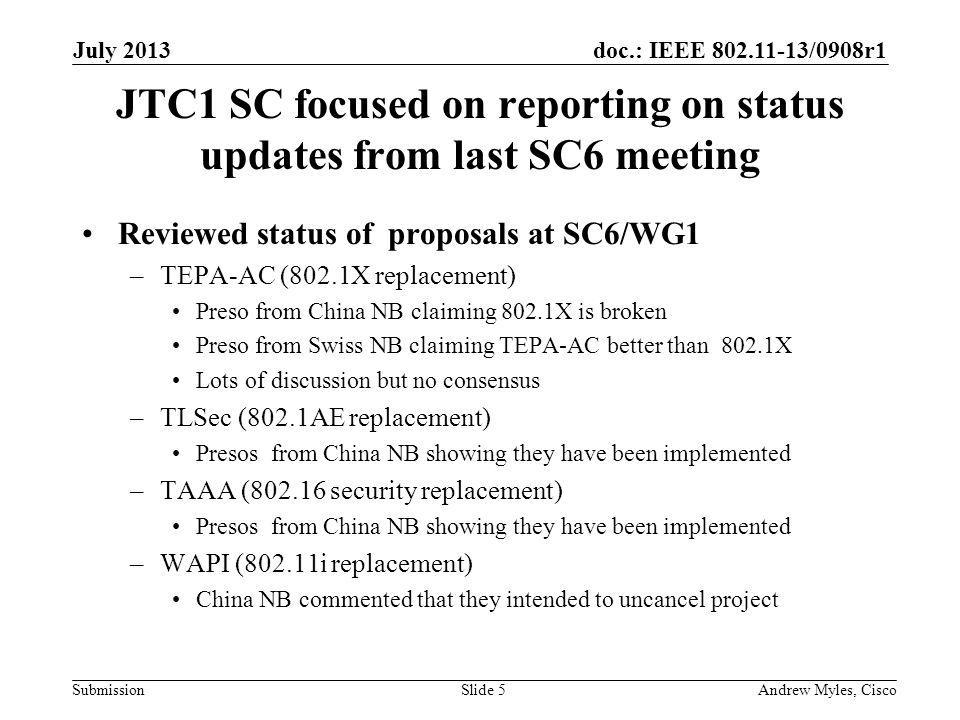 doc.: IEEE /0908r1 Submission JTC1 SC focused on reporting on status updates from last SC6 meeting Reviewed status of proposals at SC6/WG1 –TEPA-AC (802.1X replacement) Preso from China NB claiming 802.1X is broken Preso from Swiss NB claiming TEPA-AC better than 802.1X Lots of discussion but no consensus –TLSec (802.1AE replacement) Presos from China NB showing they have been implemented –TAAA ( security replacement) Presos from China NB showing they have been implemented –WAPI (802.11i replacement) China NB commented that they intended to uncancel project July 2013 Andrew Myles, CiscoSlide 5