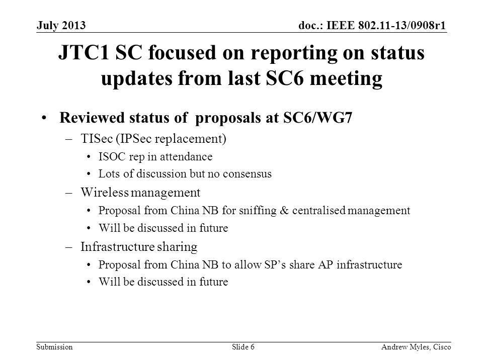 doc.: IEEE /0908r1 Submission JTC1 SC focused on reporting on status updates from last SC6 meeting Reviewed status of proposals at SC6/WG7 –TISec (IPSec replacement) ISOC rep in attendance Lots of discussion but no consensus –Wireless management Proposal from China NB for sniffing & centralised management Will be discussed in future –Infrastructure sharing Proposal from China NB to allow SPs share AP infrastructure Will be discussed in future July 2013 Andrew Myles, CiscoSlide 6