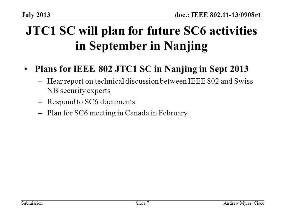 doc.: IEEE /0908r1 Submission JTC1 SC will plan for future SC6 activities in September in Nanjing Plans for IEEE 802 JTC1 SC in Nanjing in Sept 2013 –Hear report on technical discussion between IEEE 802 and Swiss NB security experts –Respond to SC6 documents –Plan for SC6 meeting in Canada in February July 2013 Andrew Myles, CiscoSlide 7