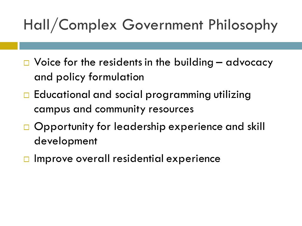 Hall/Complex Government Philosophy Voice for the residents in the building – advocacy and policy formulation Educational and social programming utilizing campus and community resources Opportunity for leadership experience and skill development Improve overall residential experience