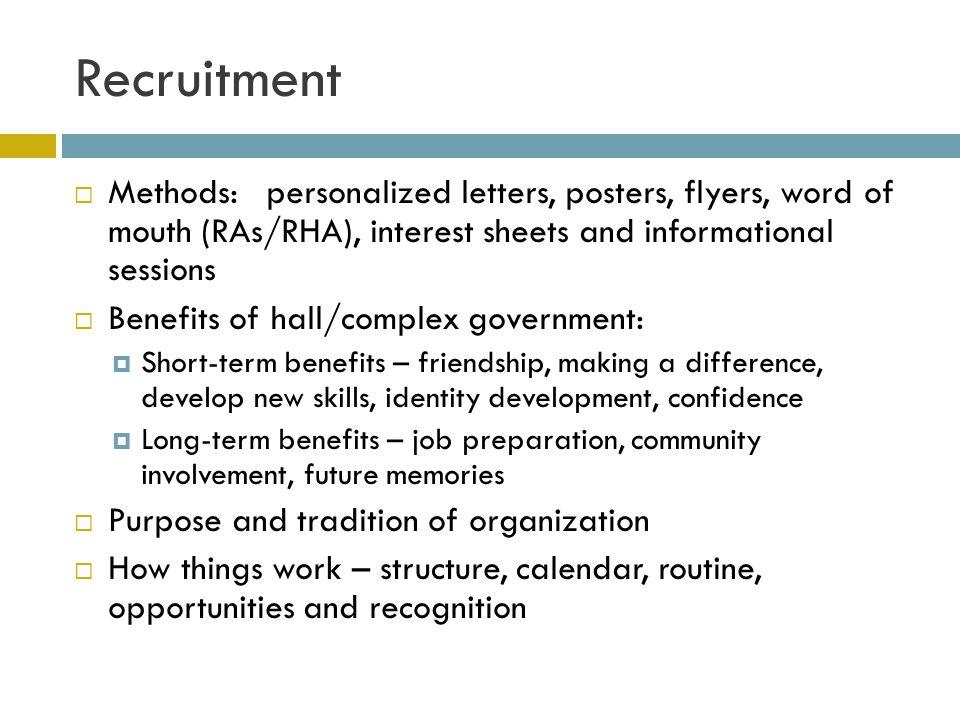 Recruitment Methods:personalized letters, posters, flyers, word of mouth (RAs/RHA), interest sheets and informational sessions Benefits of hall/complex government: Short-term benefits – friendship, making a difference, develop new skills, identity development, confidence Long-term benefits – job preparation, community involvement, future memories Purpose and tradition of organization How things work – structure, calendar, routine, opportunities and recognition