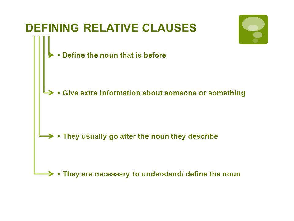 RELATIVE CLAUSES Define the noun that is before Give extra information about someone or something They are necessary to understand/ define the noun They usually go after the noun they describe