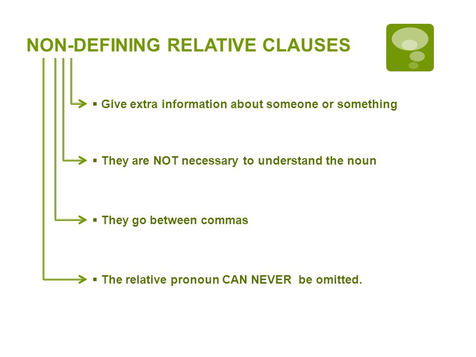 NON-DEFINING RELATIVE CLAUSES Give extra information about someone or something They are NOT necessary to understand the noun They go between commas The relative pronoun CAN NEVER be omitted.