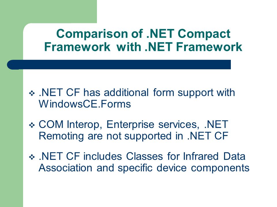 Comparison of.NET Compact Framework with.NET Framework.NET CF has additional form support with WindowsCE.Forms COM Interop, Enterprise services,.NET Remoting are not supported in.NET CF.NET CF includes Classes for Infrared Data Association and specific device components