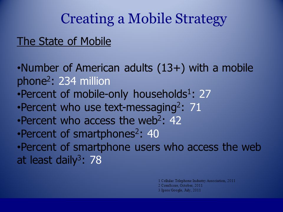 The State of Mobile Number of American adults (13+) with a mobile phone 2 : 234 million Percent of mobile-only households 1 : 27 Percent who use text-messaging 2 : 71 Percent who access the web 2 : 42 Percent of smartphones 2 : 40 Percent of smartphone users who access the web at least daily 3 : 78 1 Cellular Telephone Industry Association, ComScore, October, Ipsos/Google, July, 2011 Creating a Mobile Strategy