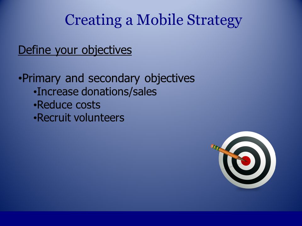 Define your objectives Primary and secondary objectives Increase donations/sales Reduce costs Recruit volunteers Creating a Mobile Strategy
