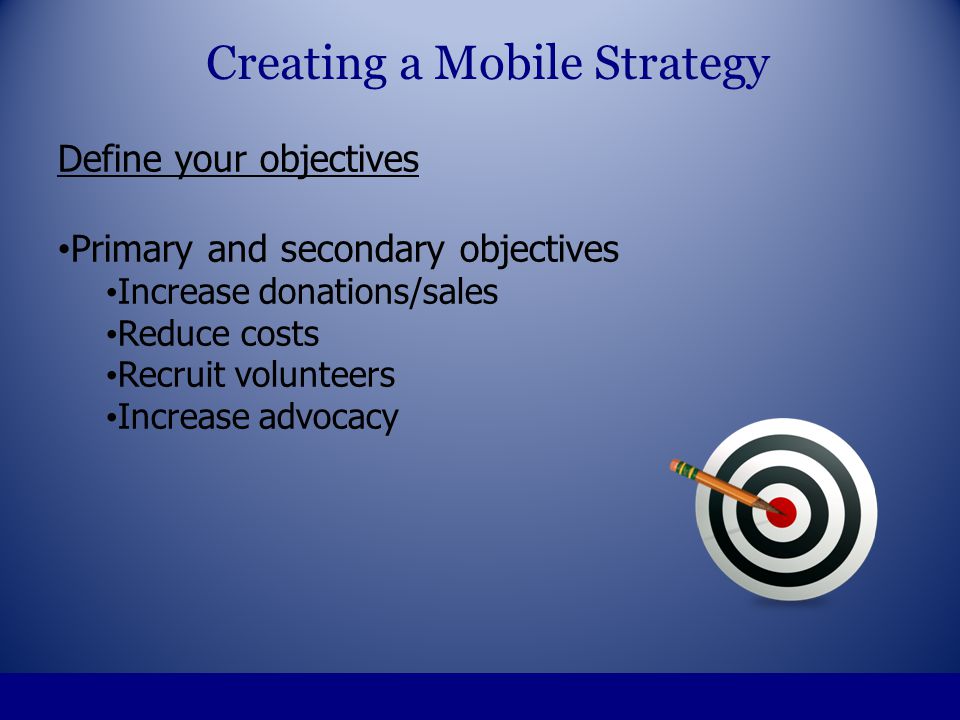 Define your objectives Primary and secondary objectives Increase donations/sales Reduce costs Recruit volunteers Increase advocacy Creating a Mobile Strategy