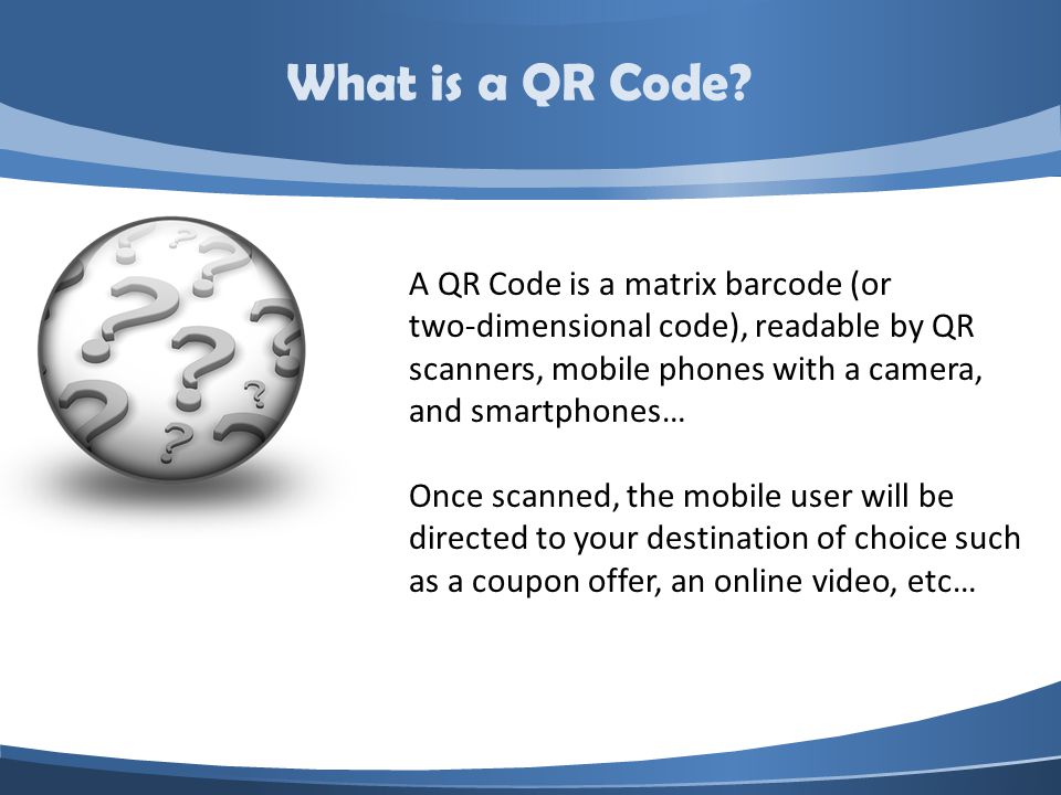 A QR Code is a matrix barcode (or two-dimensional code), readable by QR scanners, mobile phones with a camera, and smartphones… Once scanned, the mobile user will be directed to your destination of choice such as a coupon offer, an online video, etc… What is a QR Code
