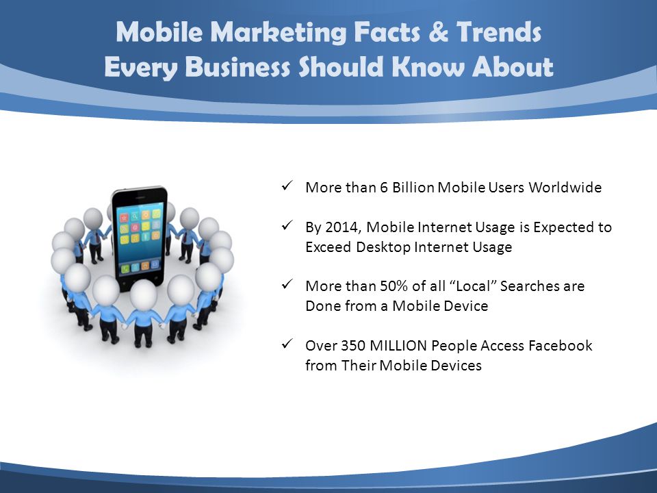 Mobile Marketing Facts & Trends Every Business Should Know About More than 6 Billion Mobile Users Worldwide By 2014, Mobile Internet Usage is Expected to Exceed Desktop Internet Usage More than 50% of all Local Searches are Done from a Mobile Device Over 350 MILLION People Access Facebook from Their Mobile Devices