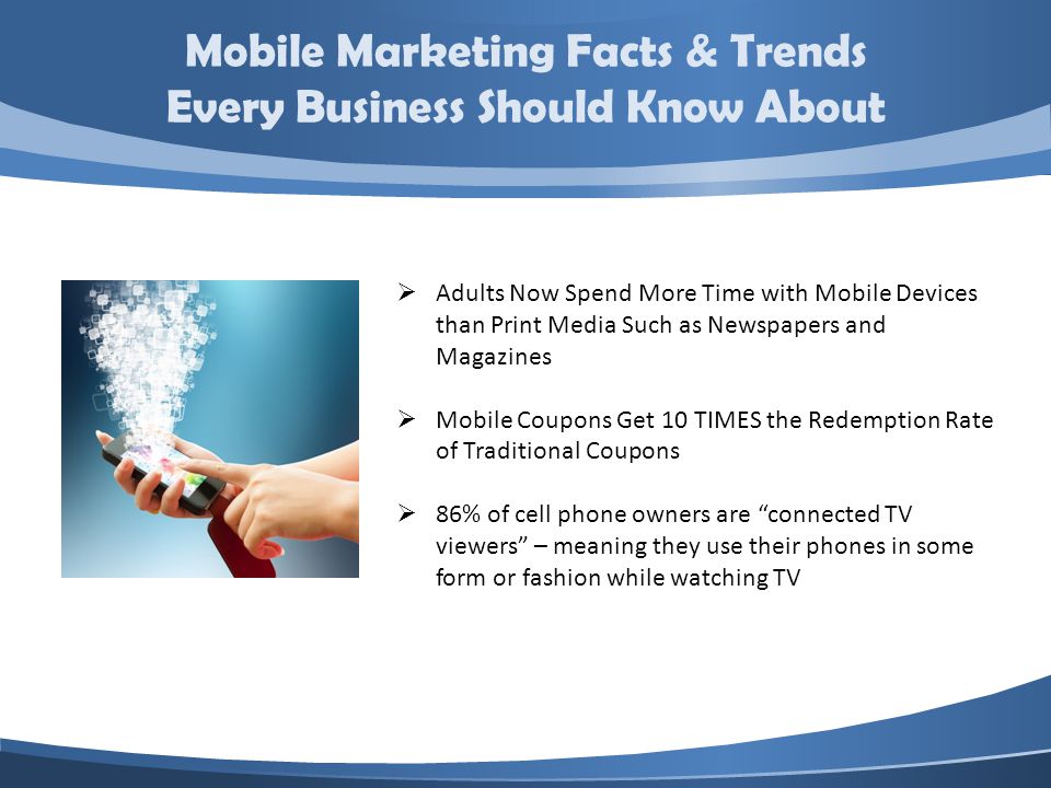 Mobile Marketing Facts & Trends Every Business Should Know About Adults Now Spend More Time with Mobile Devices than Print Media Such as Newspapers and Magazines Mobile Coupons Get 10 TIMES the Redemption Rate of Traditional Coupons 86% of cell phone owners are connected TV viewers – meaning they use their phones in some form or fashion while watching TV