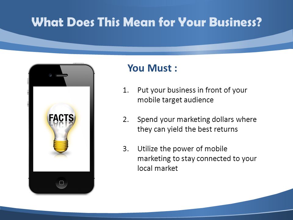 You Must : 1.Put your business in front of your mobile target audience 2.Spend your marketing dollars where they can yield the best returns 3.Utilize the power of mobile marketing to stay connected to your local market What Does This Mean for Your Business