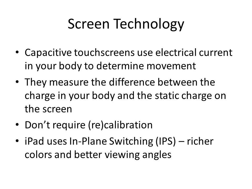 Screen Technology Capacitive touchscreens use electrical current in your body to determine movement They measure the difference between the charge in your body and the static charge on the screen Dont require (re)calibration iPad uses In-Plane Switching (IPS) – richer colors and better viewing angles
